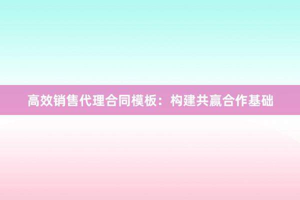 高效销售代理合同模板：构建共赢合作基础